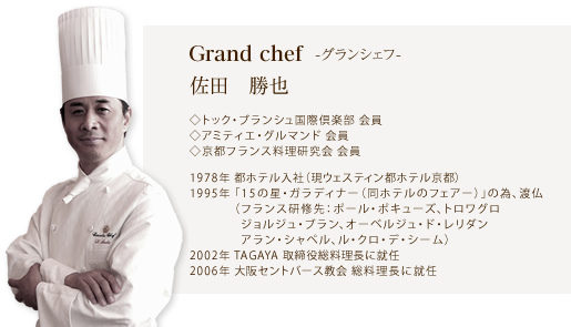 グランシェフ 佐田勝也/トック・ブランシュ国際倶楽部 会員/アミティエ・グルマンド 会員/京都フランス料理研究会 会員/1978年 都ホテル入社(現ウェスティン都ホテル京都)/1995年「15の星・ガラディナー(同ホテルのフェアー)」の為、渡仏(フランス研修先:ポール・ポキューズ、トロワグロ、ジョルジュ・ブラン、オーベルジュ・ド・レリダン、アラン・シャペル、ル・クロ・デ・シーム)/2002年 TAGAYA 取締役総料理長に就任/2011年 大阪セントバース教会 総料理長に就任